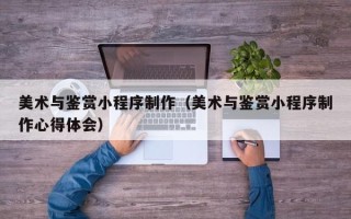 九江美术与鉴赏小程序制作（美术与鉴赏小程序制作心得体会）
